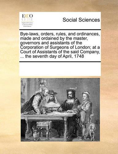 Bye-Laws, Orders, Rules, and Ordinances, Made and Ordained by the Master, Governors and Assistants of the Corporation of Surgeons of London; At a Court of Assistants of the Said Company, ... the Seventh Day of April, 1748