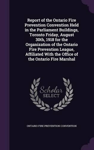 Report of the Ontario Fire Prevention Convention Held in the Parliament Buildings, Toronto Friday, August 30th, 1918 for the Organization of the Ontario Fire Prevention League, Affiliated with the Office of the Ontario Fire Marshal