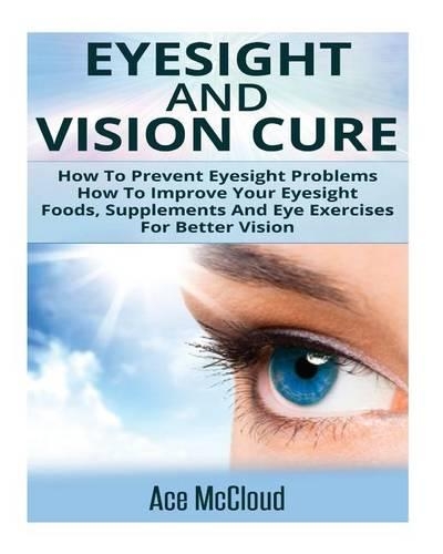 Eyesight and Vision Cure: How to Prevent Eyesight Problems- How to Improve Your Eyesight- Foods, Supplements and Eye Exercises for Better Vision