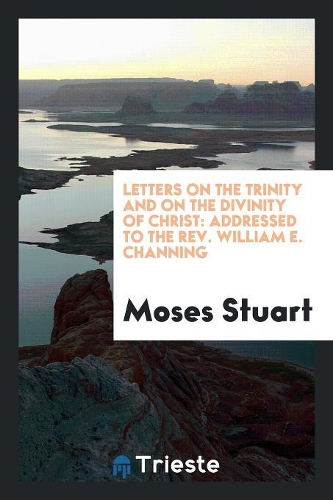Letters on the Trinity and on the Divinity of Christ: Addressed to the Rev. William E. Channing ...