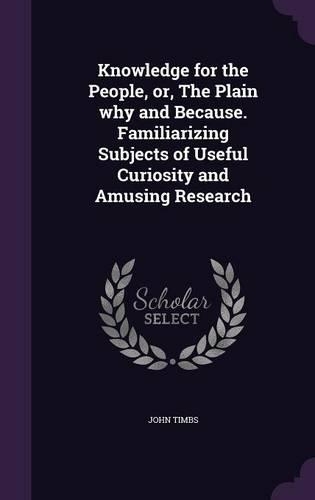 Knowledge for the People, or, The Plain why and Because. Familiarizing Subjects of Useful Curiosity and Amusing Research: (English)