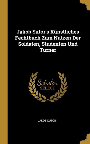 Jakob Sutor's Künstliches Fechtbuch Zum Nutzen Der Soldaten, Studenten Und Turner