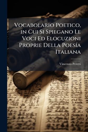 Vocabolario Poetico, in Cui Si Spiegano Le Voci Ed Elocuzioni Proprie Della PoesÃ-a Italiana