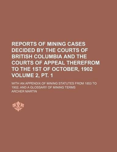 Reports of Mining Cases Decided by the Courts of British Columbia and the Courts of Appeal Therefrom to the 1st of October, 1902 Volume 2, PT. 1; With an Appendix of Mining Statutes from 1853 to 1902 and a Glossary of Mining Terms: (English)