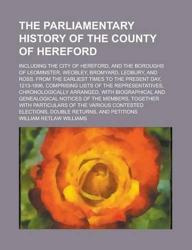 The Parliamentary History of the County of Hereford; Including the City of Hereford, and the Boroughs of Leominster, Weobley, Bromyard, Ledbury, and Ross. from the Earliest Times to the Present Day, 1213-1896, Comprising Lists of the