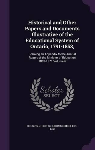 Historical and Other Papers and Documents Illustrative of the Educational System of Ontario, 1791-1853,: Forming an Appendix to the Annual Report of the Minister of Education 1862-1871 Volume 6