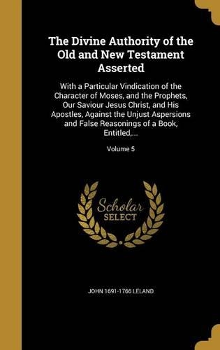The Divine Authority of the Old and New Testament Asserted: With a Particular Vindication of the Character of Moses, and the Prophets, Our Saviour Jesus Christ, and His Apostles, Against the Unjust Aspersions