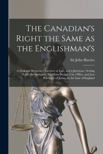 The Canadian's Right the Same as the Englishman's [microform]: a Dialogue Between a Barrister at Law, and a Juryman: Setting Forth the Antiquity, Excellent Design, Use, Office, and Just Privileges of Juries, by 