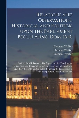Relations and Observations, Historical and Politick, Upon the Parliament Begun Anno Dom. 1640: Divided Into II. Books 1. The Mystery of the Two Juntoes, Presbyterian and Independent. 2. The History of Independency, &c. Together With an Appendi