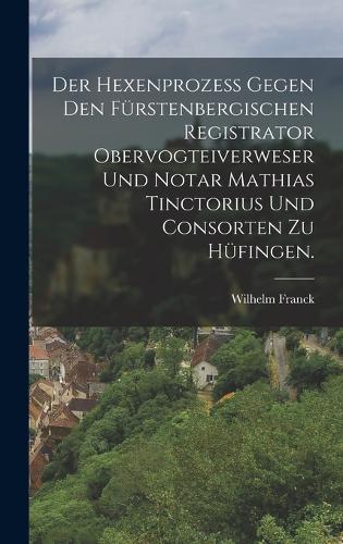 Der Hexenprozess gegen den Fürstenbergischen Registrator Obervogteiverweser und Notar Mathias Tinctorius und Consorten zu Hüfingen.