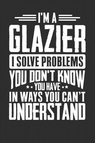 I'm A Glazier I Solve Problems You Don't Know You Have In Ways You Can't Understand