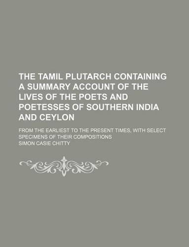 The Tamil Plutarch Containing a Summary Account of the Lives of the Poets and Poetesses of Southern India and Ceylon; From the Earliest to the Present Times, with Select Specimens of Their Compositions