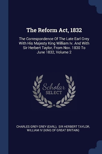 The Reform Act, 1832: The Correspondence Of The Late Earl Grey With His Majesty King William Iv. And With Sir Herbert Taylor, From Nov. 1830 To June 1832, Volume 2