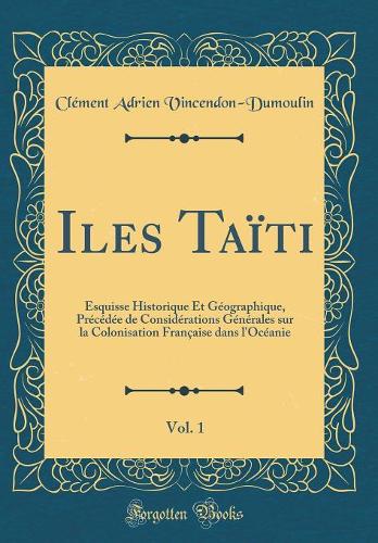 Iles Taïti, Vol. 1: Esquisse Historique Et Géographique, Précédée de Considérations Générales sur la Colonisation Française dans l'Océanie (Classic Reprint)