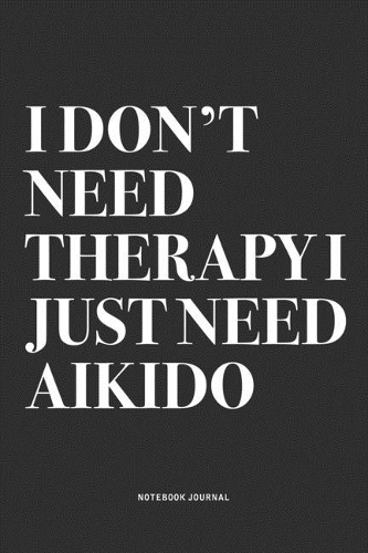 I Don't Need Therapy I Just Need Aikido: A 6x9 Inch Notebook Journal Diary With A Bold Text Font Slogan On A Matte Cover and 120 Blank Lined Pages Makes A Great Alternative To A Card