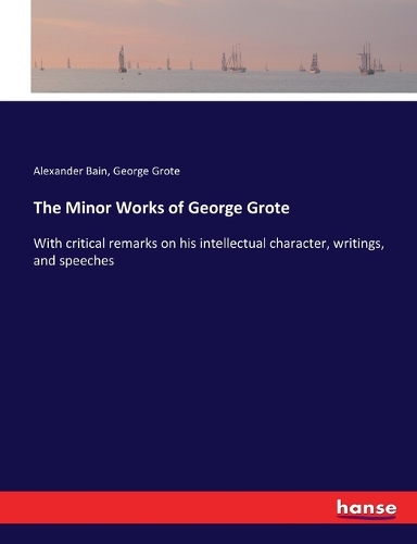 The Minor Works of George Grote: With critical remarks on his intellectual character, writings, and speeches
