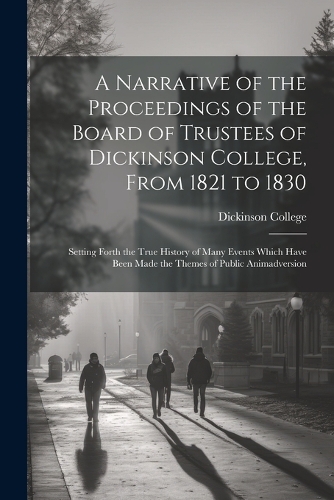 Narrative of the Proceedings of the Board of Trustees of Dickinson College, From 1821 to 1830: Setting Forth the True History of Many Events Which Have Been Made the Themes of Public Animadversion
