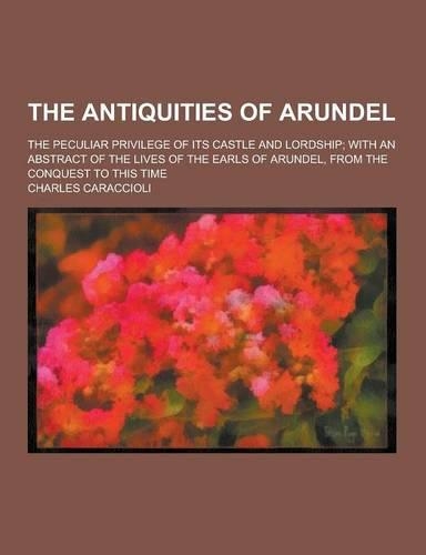 The Antiquities of Arundel; The Peculiar Privilege of Its Castle and Lordship; With an Abstract of the Lives of the Earls of Arundel, from the Conques