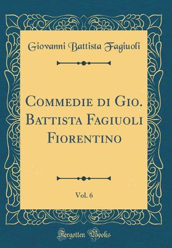 Commedie Di Gio. Battista Fagiuoli Fiorentino, Vol. 6 (Classic Reprint)
