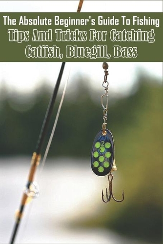 The Absolute Beginner_s Guide To Fishing_ Tips And Tricks For Catching Catfish, Bluegill, Bass: Freshwater Fishing Techniques