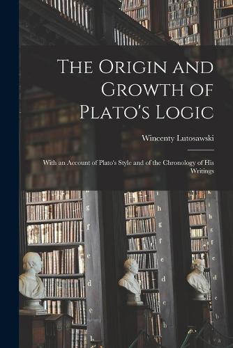 The Origin and Growth of Plato's Logic: With an Account of Plato's Style and of the Chronology of his Writings