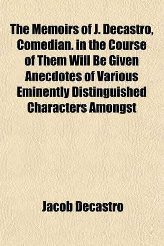 The Memoirs of J. Decastro, Comedian. in the Course of Them Will Be Given Anecdotes of Various Eminently Distinguished Characters Amongst: (English)