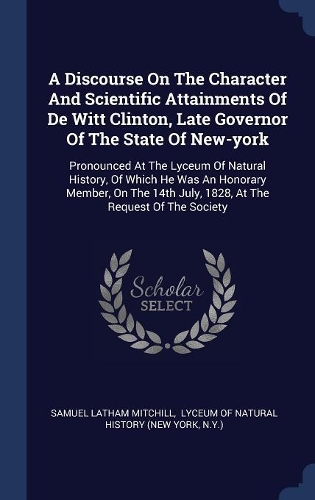A Discourse On The Character And Scientific Attainments Of De Witt Clinton, Late Governor Of The State Of New-york: Pronounced At The Lyceum Of Natural History, Of Which He Was An Honorary Member, On The 14th July, 1828, At The Request Of The Society