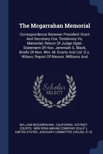 The Mcgarrahan Memorial: Correspondence Between President Grant And Secretary Cox, Testimony Vs. Memorial, Return Of Judge Ogier, Statement Of Hon. Jeremiah S. Black, Briefs