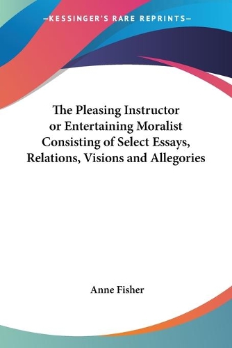 The Pleasing Instructor or Entertaining Moralist Consisting of Select Essays, Relations, Visions and Allegories