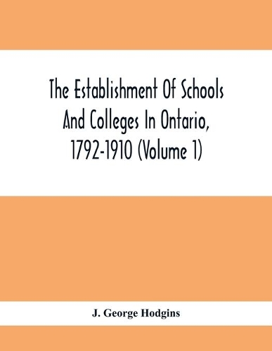 The Establishment Of Schools And Colleges In Ontario, 1792-1910 (Volume 1) Part I. The Establishment Of Public And High Schools And Collegiate Institutes In The Cities Of The Province Of Ontario.; Part II. The Establishment Of Public And Grammar Sc