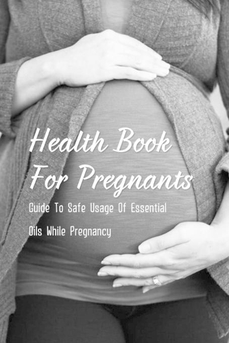 Health Book For Pregnants: Guide To Safe Usage Of Essential Oils While Pregnancy: Recipes For What Oils Would Be Helpful For Common Pregnancy Ailments