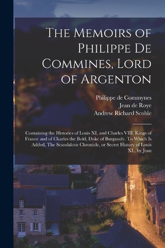 The Memoirs of Philippe de Commines, Lord of Argenton: Containing the Histories of Louis XI, and Charles VIII. Kings of France and of Charles the Bold, Duke of Burgundy. To Which is Added, The Scandalous