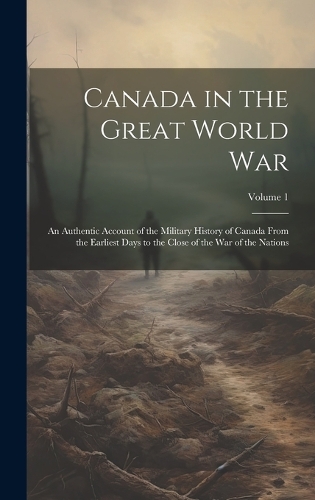 Canada in the Great World war; an Authentic Account of the Military History of Canada From the Earliest Days to the Close of the war of the Nations; Volume 1