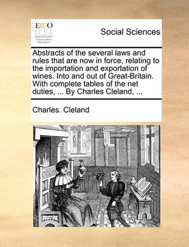 Abstracts of the Several Laws and Rules That Are Now in Force, Relating to the Importation and Exportation of Wines. Into and Out of Great-Britain. with Complete Tables of the Net Duties, ... by Charles Cleland, ...: (English)