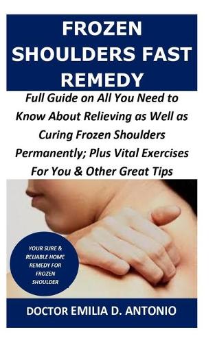 Frozen Shoulders Fast Remedy: Full Guide on All You Need to Know About Relieving as Well as Curing Frozen Shoulders Permanently; Plus Vital Exercises For You & Other Great Tips
