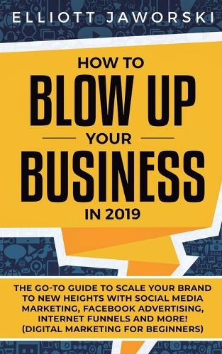 How to Blow Up Your Business in 2019: The Go-To Guide to Scale Your Brand to New Heights with Social Media Marketing, Facebook Advertising, Internet Funnels and More! (Digital Marketing 