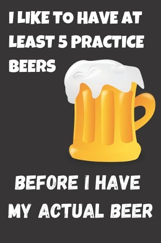 I Like To Have At Least 5 Practice Beers Before i Have My Actual Beer