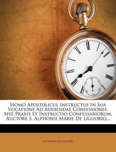Homo Apostolicus Instructus in Sua Vocatione Ad Audiendas Confessiones, Sive Praxis Et Instructio Confessariorum, Auctore S. Alphonsi Marie de Liguorio...