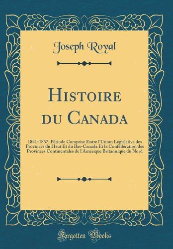 Histoire du Canada: 1841-1867, Période Comprise Entre l'Union Législative des Provinces du Haut Et du Bas-Canada Et la Confédération des Provinces Continentales de l'Amérique Britannique du Nord (Classic Reprint)