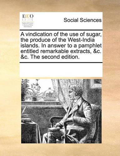 A Vindication of the Use of Sugar, the Produce of the West-India Islands. in Answer to a Pamphlet Entitled Remarkable Extracts, &C. &C. the Second Edition.