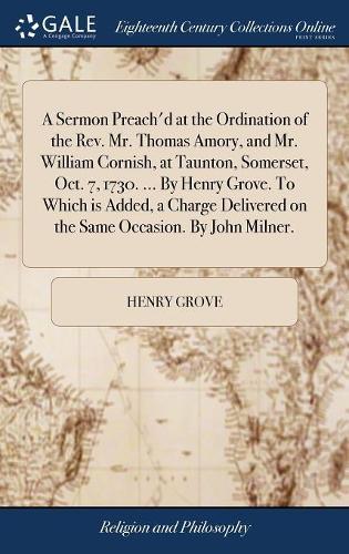 A Sermon Preach'd at the Ordination of the Rev. Mr. Thomas Amory, and Mr. William Cornish, at Taunton, Somerset, Oct. 7, 1730. ... by Henry Grove. to Which Is Added, a Charge Delivered on the Same Occasion. by John Milner.