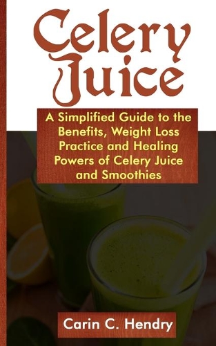 Celery Juice: A simplified guide to the benefits, weight loss practice and healing powers of celery juice smoothies