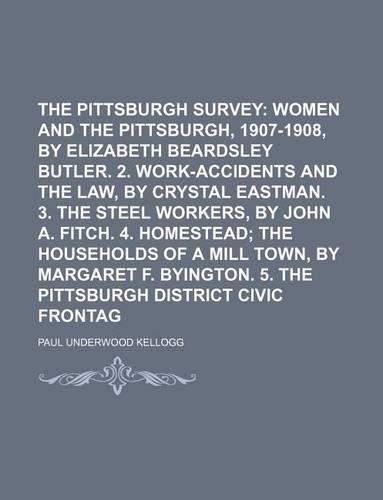 The Pittsburgh Survey (Volume 1); Women and the Trades, Pittsburgh, 1907-1908, by Elizabeth Beardsley Butler. 2. Work-Accidents and the Law, by Crystal Eastman. 3. the Steel Workers, by John A. Fitch. 4. Homestead the Households of a Mill Town, by