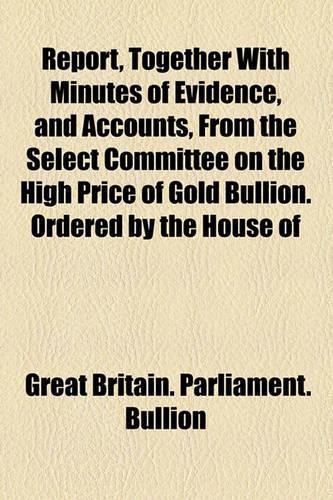 Report, Together with Minutes of Evidence, and Accounts, from the Select Committee on the High Price of Gold Bullion. Ordered by the House of