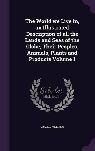 The World we Live in, an Illustrated Description of all the Lands and Seas of the Globe, Their Peoples, Animals, Plants and Products Volume 1