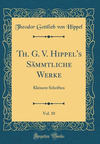Th. G. V. Hippel's Sämmtliche Werke, Vol. 10: Kleinere Schriften (Classic Reprint)