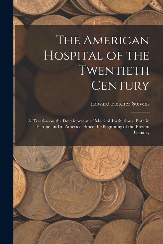 The American Hospital of the Twentieth Century; a Treatise on the Development of Medical Institutions, Both in Europe and in America, Since the Beginning of the Present Century