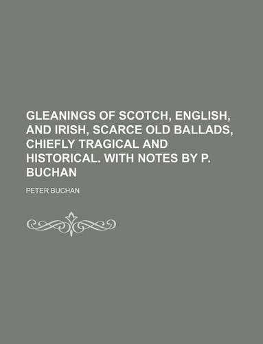 Gleanings of Scotch, English, and Irish, Scarce Old Ballads, Chiefly Tragical and Historical. with Notes by P. Buchan