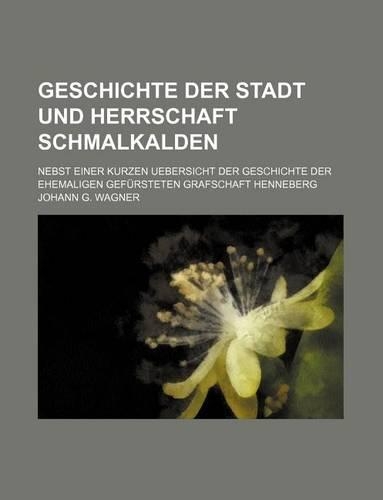 Geschichte Der Stadt Und Herrschaft Schmalkalden; Nebst Einer Kurzen Uebersicht Der Geschichte Der Ehemaligen Gefursteten Grafschaft Henneberg: (English)