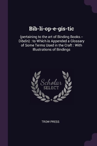 Bib-li-op-e-gis-tic: (pertaining to the art of Binding Books.--Dibdin): to Which is Appended a Glossary of Some Terms Used in the Craft: With Illustrations of Bindings